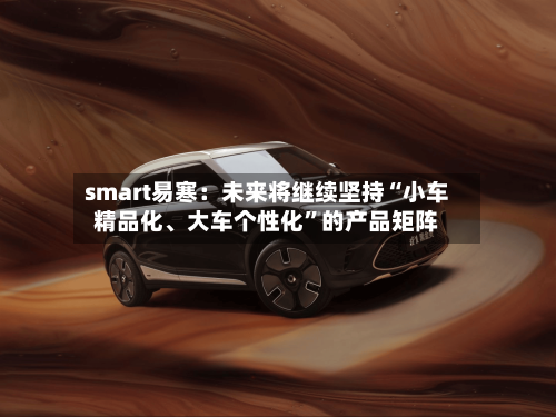 smart易寒：未来将继续坚持“小车精品化、大车个性化”的产品矩阵-第2张图片