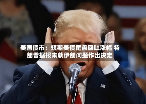 美国债市：短期美债尾盘回吐涨幅 特朗普据报未就伊朗问题作出决定-第2张图片