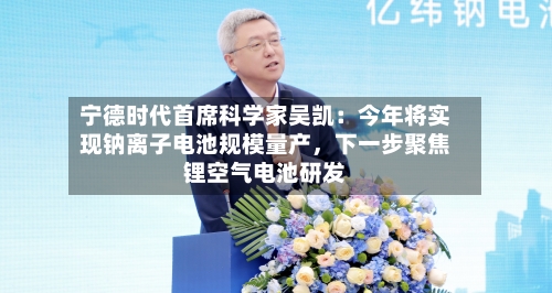 宁德时代首席科学家吴凯：今年将实现钠离子电池规模量产，下一步聚焦锂空气电池研发-第2张图片