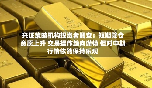 兴证策略机构投资者调查：短期降仓意愿上升 交易操作趋向谨慎 但对中期行情依然保持乐观-第3张图片