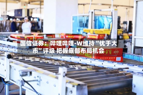 国信证券：哔哩哔哩-W维持“优于大市”评级 把握底部布局机会-第2张图片