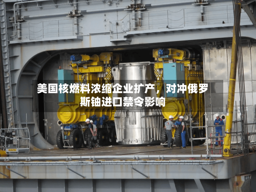 美国核燃料浓缩企业扩产	，对冲俄罗斯铀进口禁令影响-第2张图片