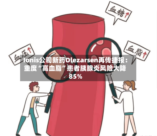 Ionis公司新药Olezarsen再传捷报：重度“高血脂”患者胰腺炎风险大降85%-第2张图片
