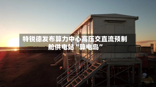 特锐德发布算力中心高压交直流预制舱供电站“算电岛”-第2张图片