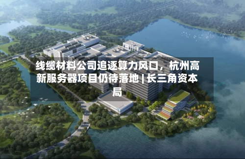 线缆材料公司追逐算力风口，杭州高新服务器项目仍待落地 | 长三角资本局-第2张图片