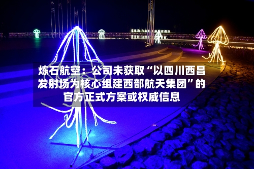 炼石航空：公司未获取“以四川西昌发射场为核心组建西部航天集团”的官方正式方案或权威信息-第2张图片