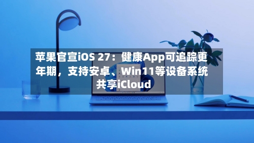 苹果官宣iOS 27：健康App可追踪更年期，支持安卓	、Win11等设备系统共享iCloud-第3张图片