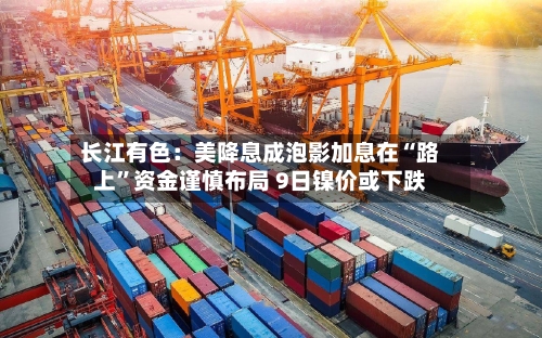 长江有色：美降息成泡影加息在“路上	”资金谨慎布局 9日镍价或下跌-第2张图片