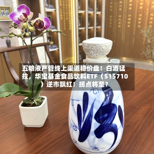 五粮液严管线上渠道稳价盘！白酒猛拉	，华宝基金食品饮料ETF（515710）逆市飘红！拐点将至？-第2张图片