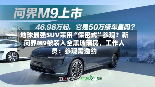 地球最强SUV采用“保密式”参观？新问界M9被装入全黑玻璃房，工作人员：参观需邀约-第2张图片