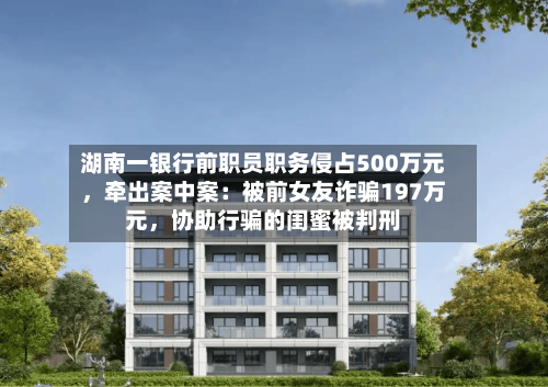 湖南一银行前职员职务侵占500万元，牵出案中案：被前女友诈骗197万元	，协助行骗的闺蜜被判刑-第2张图片