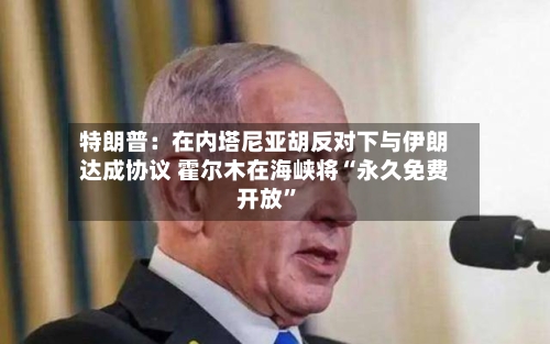 特朗普：在内塔尼亚胡反对下与伊朗达成协议 霍尔木在海峡将“永久免费开放	”-第2张图片