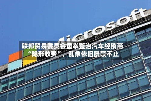 联邦贸易委员会重拳整治汽车经销商“隐形收费”，乱象依旧屡禁不止-第2张图片
