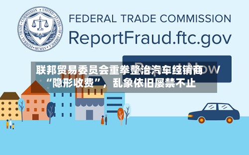 联邦贸易委员会重拳整治汽车经销商“隐形收费”	，乱象依旧屡禁不止-第3张图片