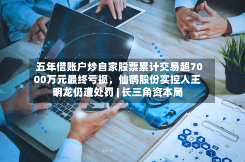 五年借账户炒自家股票累计交易超7000万元最终亏损，仙鹤股份实控人王明龙仍遭处罚 | 长三角资本局
