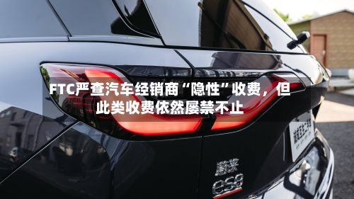 FTC严查汽车经销商“隐性	”收费	，但此类收费依然屡禁不止-第2张图片