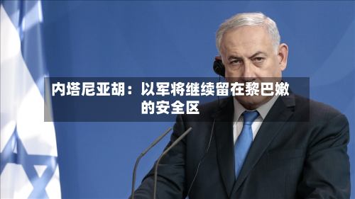 内塔尼亚胡:以军将继续留在黎巴嫩的安全区-第3张图片