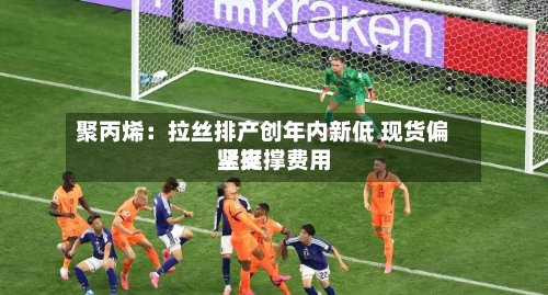 聚丙烯:拉丝排产创年内新低 现货偏紧支撑费用
坚挺-第2张图片