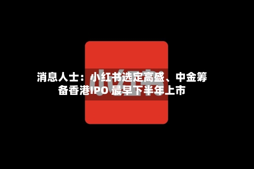消息人士：小红书选定高盛、中金筹备香港IPO 最早下半年上市-第2张图片