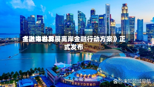 《上海世界
金融中心发展离岸金融行动方案》正式发布-第3张图片