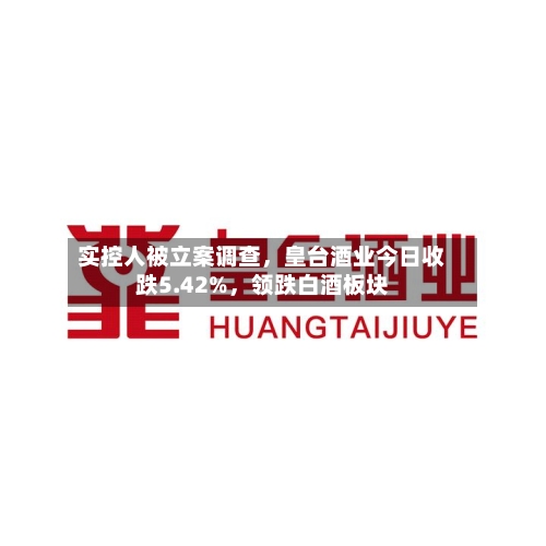 实控人被立案调查，皇台酒业今日收跌5.42%，领跌白酒板块-第3张图片
