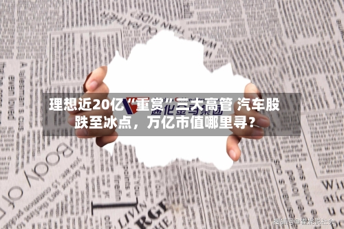 理想近20亿“重赏	”三大高管 汽车股跌至冰点，万亿市值哪里寻？-第3张图片