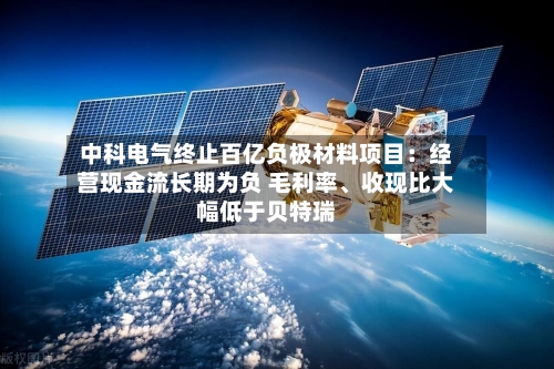 中科电气终止百亿负极材料项目：经营现金流长期为负 毛利率、收现比大幅低于贝特瑞-第2张图片