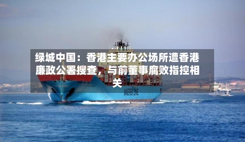 绿城中国：香港主要办公场所遭香港廉政公署搜查，与前董事腐败指控相关-第2张图片