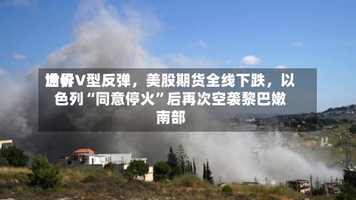 世界油价V型反弹，美股期货全线下跌，以色列“同意停火”后再次空袭黎巴嫩南部-第2张图片