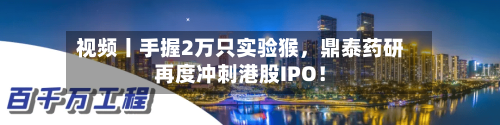 视频丨手握2万只实验猴，鼎泰药研再度冲刺港股IPO！-第2张图片