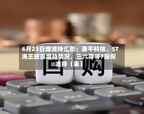 6月23日增减持汇总：康平科技、ST海王披露增持情况	，三六零等7股拟减持（表）-第2张图片