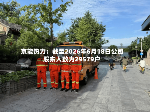 京能热力:截至2026年6月18日公司股东人数为29579户-第3张图片