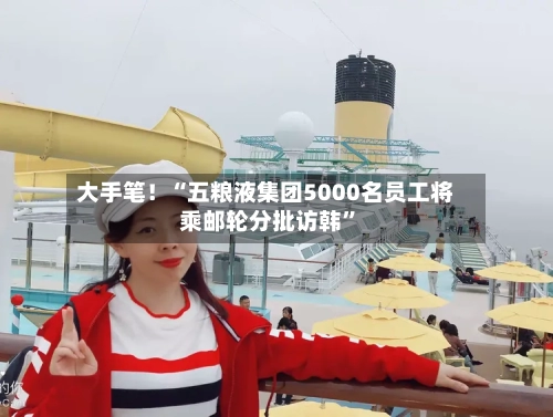 大手笔！“五粮液集团5000名员工将乘邮轮分批访韩	”-第2张图片
