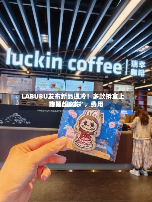 LABUBU发布新品遇冷！多款拆盒上市即“破发”，费用降幅超30%-第2张图片