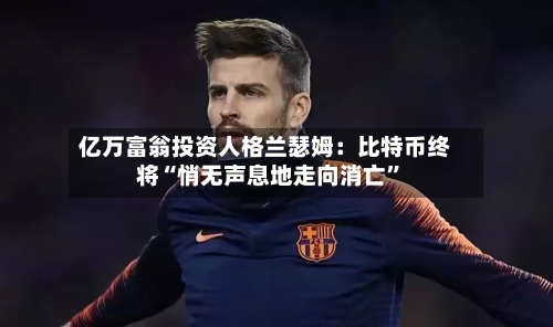 亿万富翁投资人格兰瑟姆：比特币终将“悄无声息地走向消亡”-第2张图片