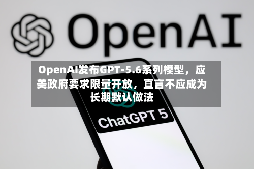 OpenAI发布GPT-5.6系列模型，应美政府要求限量开放，直言不应成为长期默认做法-第2张图片