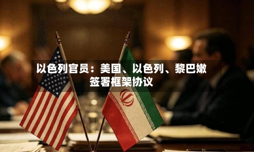 以色列官员：美国	、以色列、黎巴嫩签署框架协议-第3张图片
