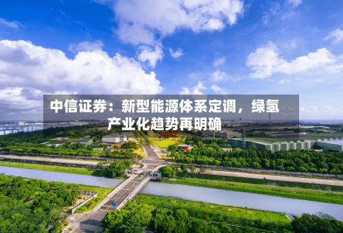 中信证券：新型能源体系定调，绿氢产业化趋势再明确-第2张图片