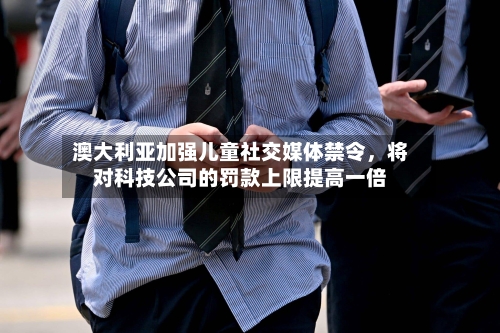 澳大利亚加强儿童社交媒体禁令，将对科技公司的罚款上限提高一倍-第3张图片