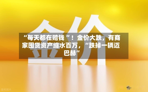 “每天都在赔钱 ”！金价大跌	，有商家囤货资产缩水百万，“跌掉一辆迈巴赫	”-第2张图片