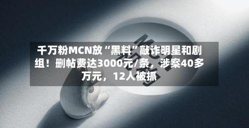 千万粉MCN放“黑料”敲诈明星和剧组！删帖费达3000元/条，涉案40多万元	，12人被抓-第3张图片