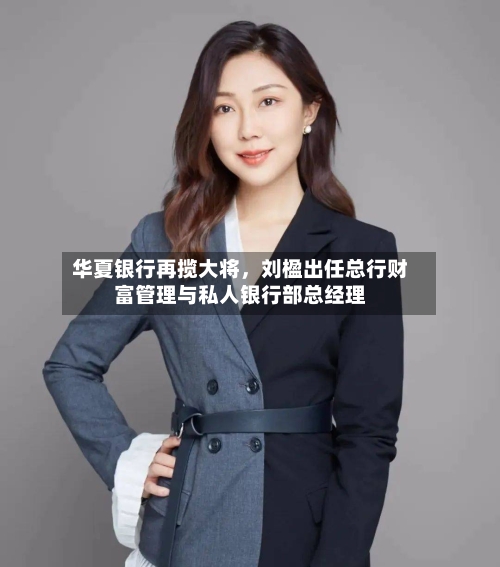 华夏银行再揽大将，刘楹出任总行财富管理与私人银行部总经理-第2张图片