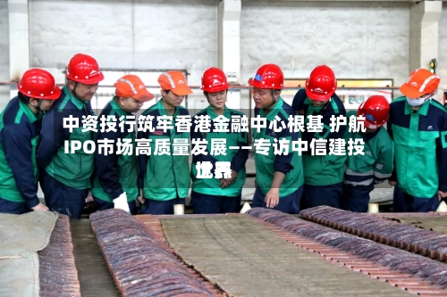 中资投行筑牢香港金融中心根基 护航IPO市场高质量发展——专访中信建投世界沈杰-第2张图片