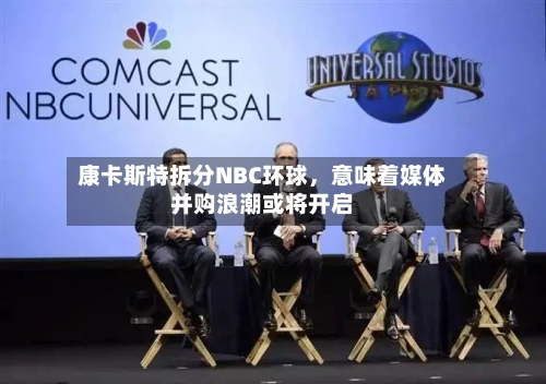 康卡斯特拆分NBC环球	，意味着媒体并购浪潮或将开启-第3张图片