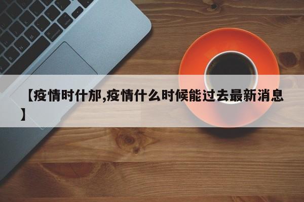 【疫情时什邡,疫情什么时候能过去最新消息】