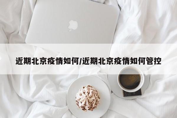 近期北京疫情如何/近期北京疫情如何管控