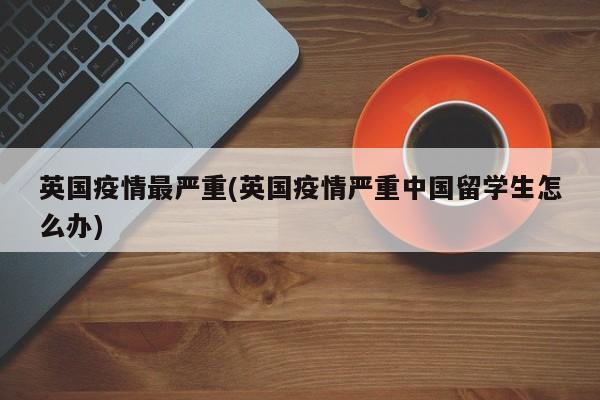 英国疫情最严重(英国疫情严重中国留学生怎么办)