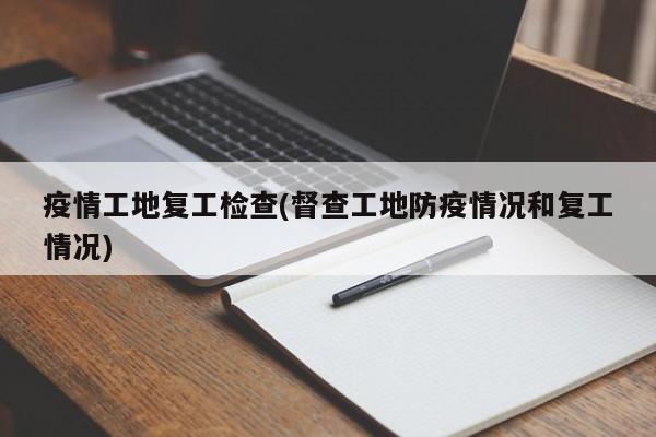 疫情工地复工检查(督查工地防疫情况和复工情况)