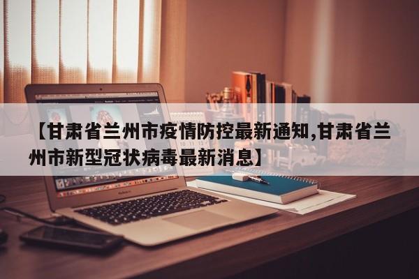 【甘肃省兰州市疫情防控最新通知,甘肃省兰州市新型冠状病毒最新消息】