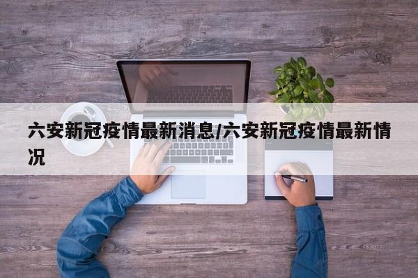 六安新冠疫情最新消息/六安新冠疫情最新情况